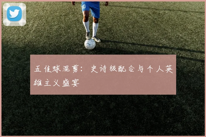 五佳球混剪:史诗级配合与个人英雄主义盛宴