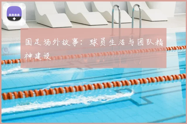国足场外故事:球员生活与团队精神建设