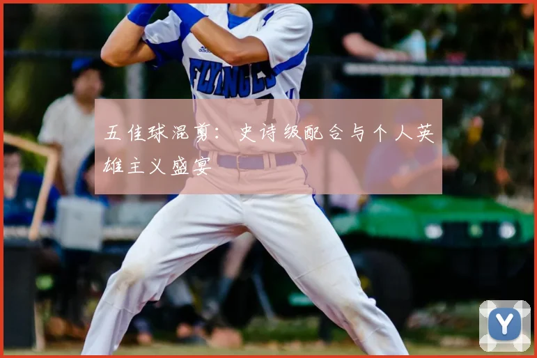 五佳球混剪：史诗级配合与个人英雄主义盛宴