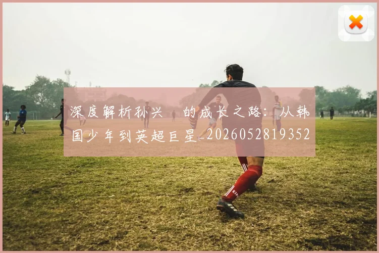 深度解析孙兴慜的成长之路:从韩国少年到英超巨星_20260528193521
