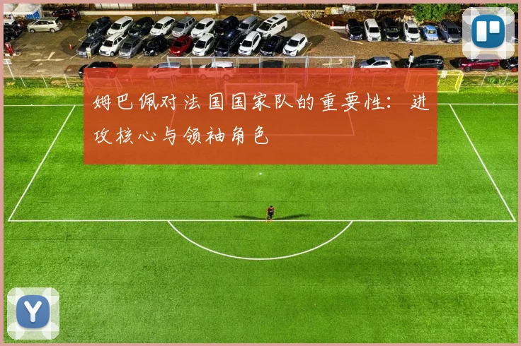 姆巴佩对法国国家队的重要性:进攻核心与领袖角色