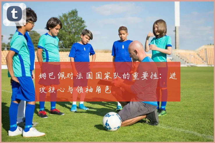 姆巴佩对法国国家队的重要性:进攻核心与领袖角色