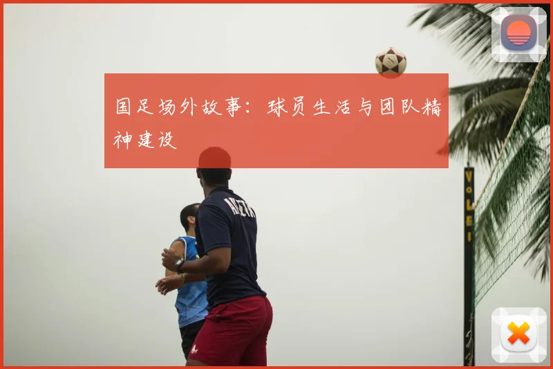 国足场外故事:球员生活与团队精神建设