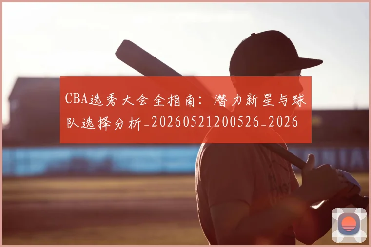 CBA选秀大会全指南:潜力新星与球队选择分析_20260521200526_20260606165333